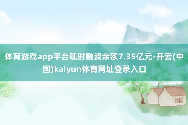体育游戏app平台现时融资余额7.35亿元-开云(中国)kaiyun体育网址登录入口