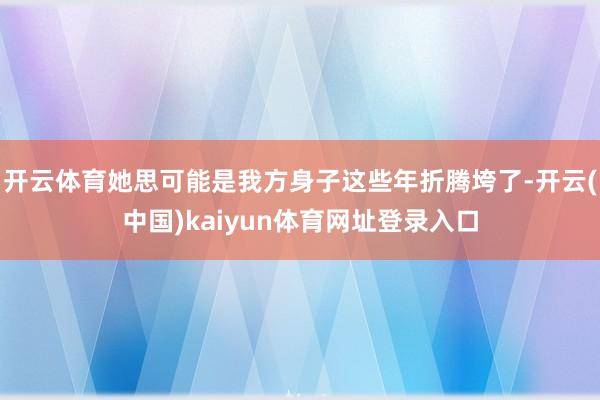 开云体育她思可能是我方身子这些年折腾垮了-开云(中国)kaiyun体育网址登录入口