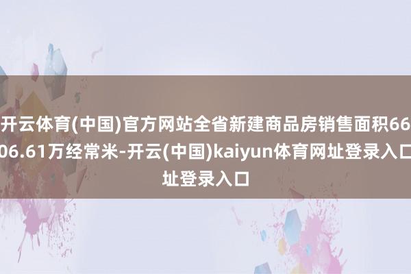 开云体育(中国)官方网站全省新建商品房销售面积6606.61万经常米-开云(中国)kaiyun体育网址登录入口