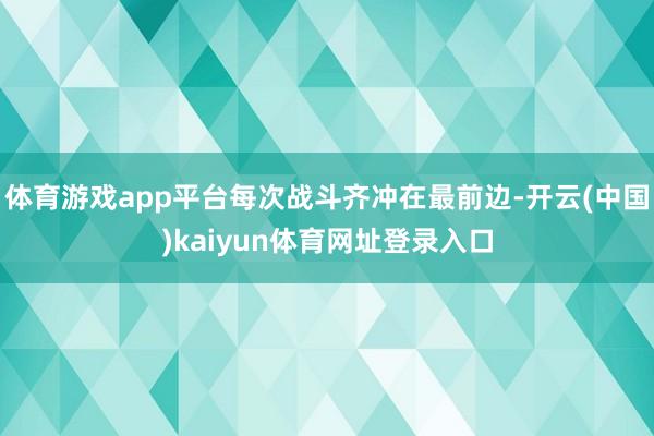 体育游戏app平台每次战斗齐冲在最前边-开云(中国)kaiyun体育网址登录入口