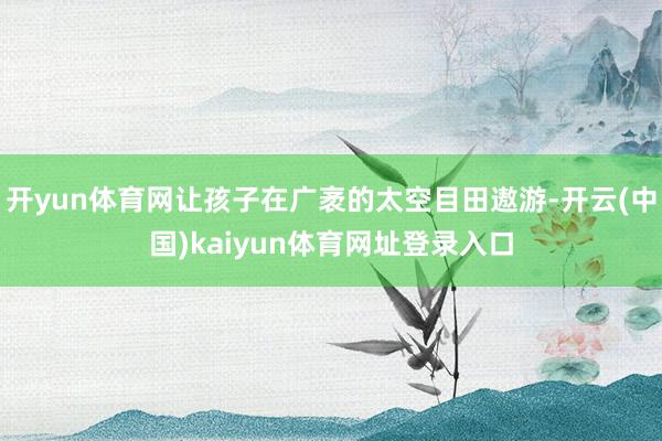 开yun体育网让孩子在广袤的太空目田遨游-开云(中国)kaiyun体育网址登录入口