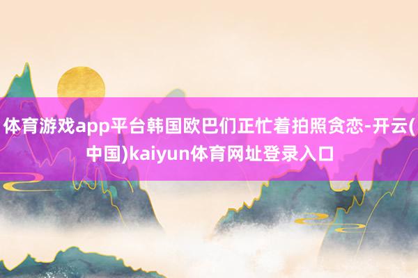 体育游戏app平台韩国欧巴们正忙着拍照贪恋-开云(中国)kaiyun体育网址登录入口