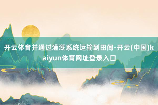 开云体育并通过灌溉系统运输到田间-开云(中国)kaiyun体育网址登录入口