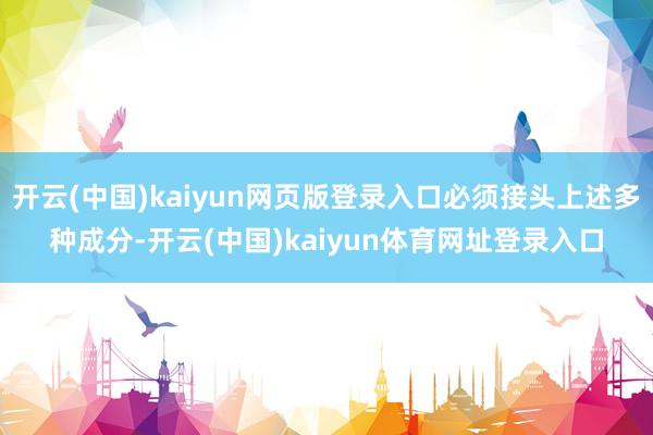 开云(中国)kaiyun网页版登录入口必须接头上述多种成分-开云(中国)kaiyun体育网址登录入口