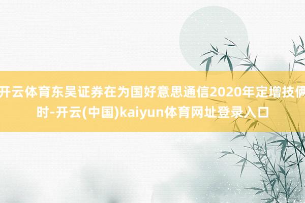 开云体育东吴证券在为国好意思通信2020年定增技俩时-开云(中国)kaiyun体育网址登录入口