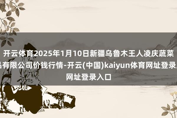 开云体育2025年1月10日新疆乌鲁木王人凌庆蔬菜果品有限公司价钱行情-开云(中国)kaiyun体育网址登录入口