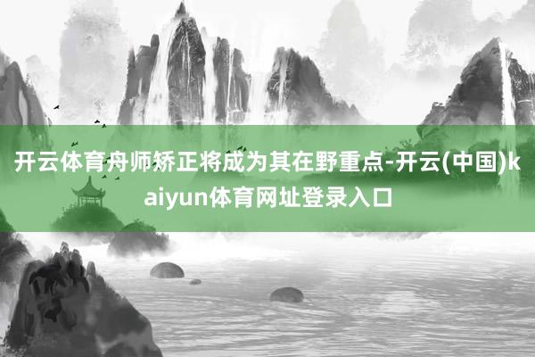 开云体育舟师矫正将成为其在野重点-开云(中国)kaiyun体育网址登录入口
