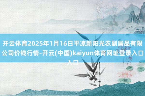 开云体育2025年1月16日平凉新阳光农副居品有限公司价钱行情-开云(中国)kaiyun体育网址登录入口