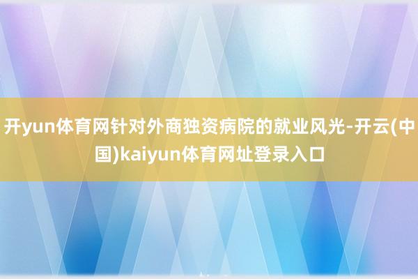 开yun体育网针对外商独资病院的就业风光-开云(中国)kaiyun体育网址登录入口