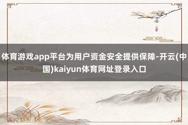 体育游戏app平台为用户资金安全提供保障-开云(中国)kaiyun体育网址登录入口
