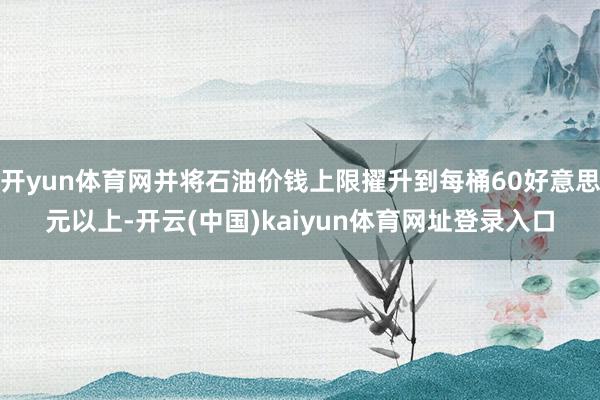 开yun体育网并将石油价钱上限擢升到每桶60好意思元以上-开云(中国)kaiyun体育网址登录入口