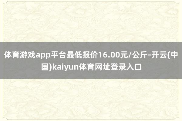 体育游戏app平台最低报价16.00元/公斤-开云(中国)kaiyun体育网址登录入口