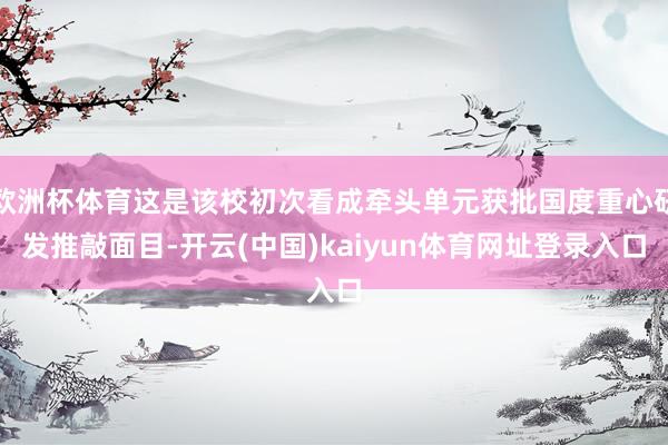 欧洲杯体育这是该校初次看成牵头单元获批国度重心研发推敲面目-开云(中国)kaiyun体育网址登录入口