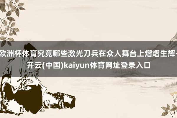 欧洲杯体育究竟哪些激光刀兵在众人舞台上熠熠生辉-开云(中国)kaiyun体育网址登录入口