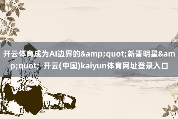 开云体育成为AI边界的&quot;新晋明星&quot;-开云(中国)kaiyun体育网址登录入口