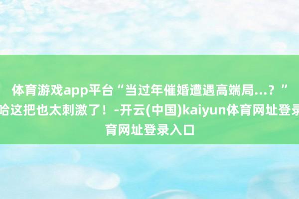 体育游戏app平台“当过年催婚遭遇高端局...？”哈哈哈这把也太刺激了！-开云(中国)kaiyun体育网址登录入口
