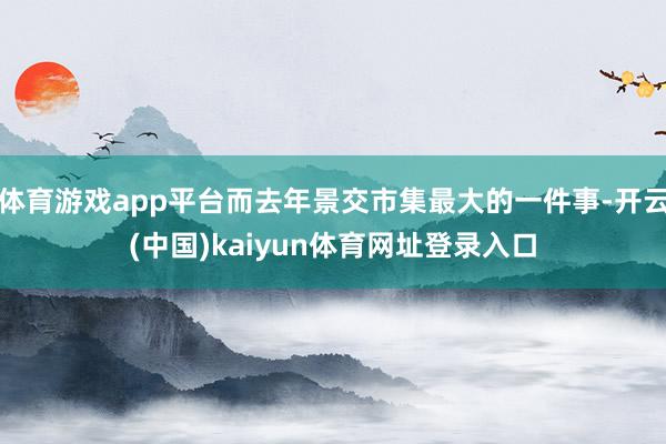 体育游戏app平台而去年景交市集最大的一件事-开云(中国)kaiyun体育网址登录入口