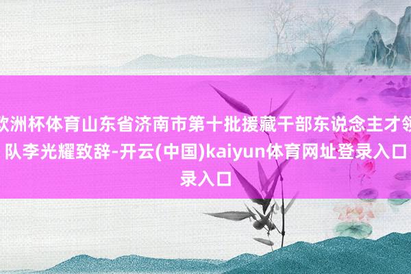 欧洲杯体育山东省济南市第十批援藏干部东说念主才领队李光耀致辞-开云(中国)kaiyun体育网址登录入口