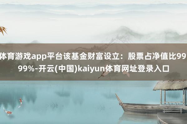 体育游戏app平台该基金财富设立：股票占净值比99.99%-开云(中国)kaiyun体育网址登录入口
