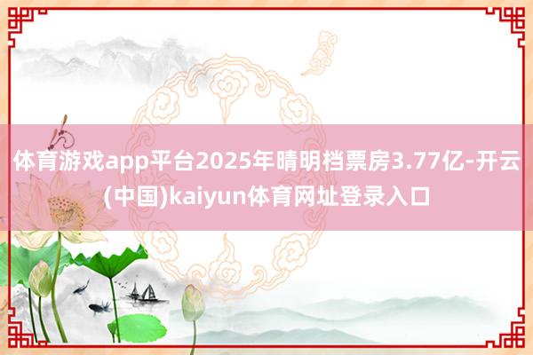 体育游戏app平台2025年晴明档票房3.77亿-开云(中国)kaiyun体育网址登录入口