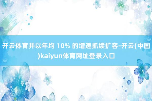 开云体育并以年均 10% 的增速抓续扩容-开云(中国)kaiyun体育网址登录入口