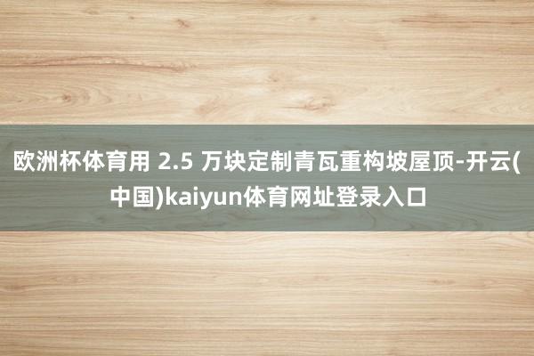 欧洲杯体育用 2.5 万块定制青瓦重构坡屋顶-开云(中国)kaiyun体育网址登录入口