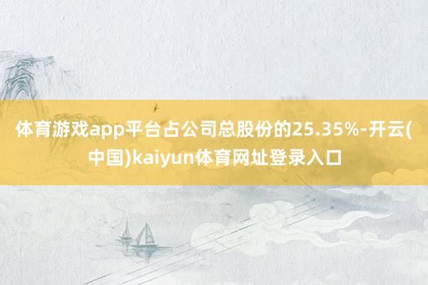 体育游戏app平台占公司总股份的25.35%-开云(中国)kaiyun体育网址登录入口