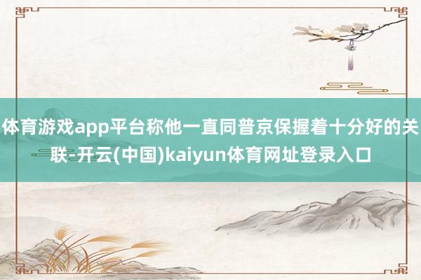 体育游戏app平台称他一直同普京保握着十分好的关联-开云(中国)kaiyun体育网址登录入口