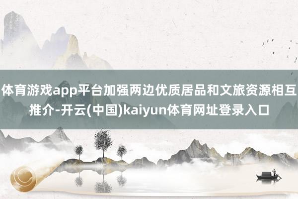 体育游戏app平台加强两边优质居品和文旅资源相互推介-开云(中国)kaiyun体育网址登录入口