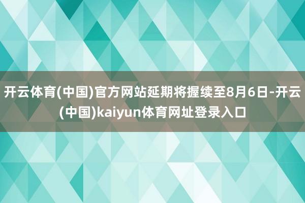 开云体育(中国)官方网站延期将握续至8月6日-开云(中国)kaiyun体育网址登录入口