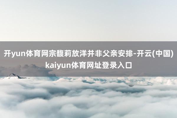开yun体育网宗馥莉放洋并非父亲安排-开云(中国)kaiyun体育网址登录入口
