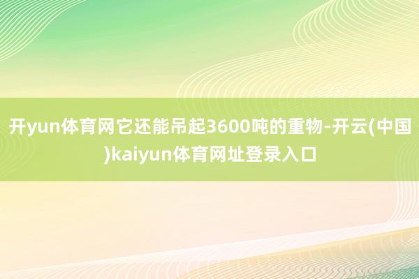 开yun体育网它还能吊起3600吨的重物-开云(中国)kaiyun体育网址登录入口