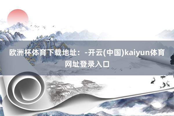欧洲杯体育下载地址：-开云(中国)kaiyun体育网址登录入口