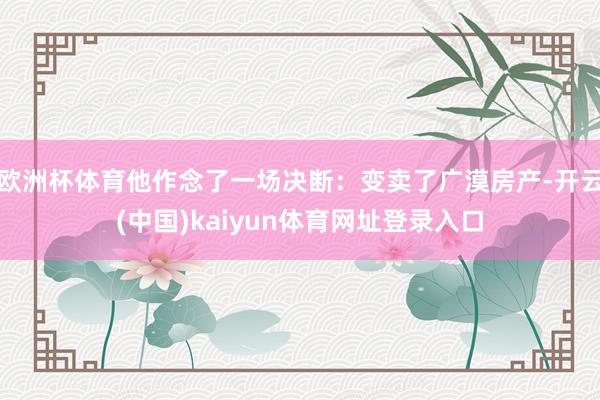 欧洲杯体育他作念了一场决断：变卖了广漠房产-开云(中国)kaiyun体育网址登录入口
