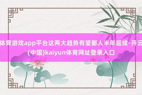 体育游戏app平台这两大趋势有望鄙人半年延续-开云(中国)kaiyun体育网址登录入口