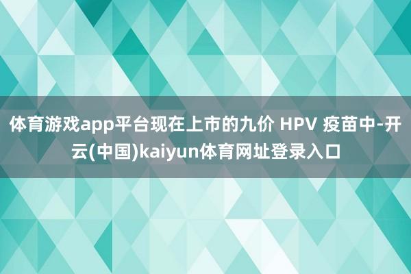 体育游戏app平台现在上市的九价 HPV 疫苗中-开云(中国)kaiyun体育网址登录入口