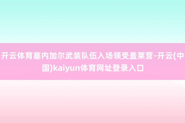 开云体育塞内加尔武装队伍入场领受盖莱营-开云(中国)kaiyun体育网址登录入口