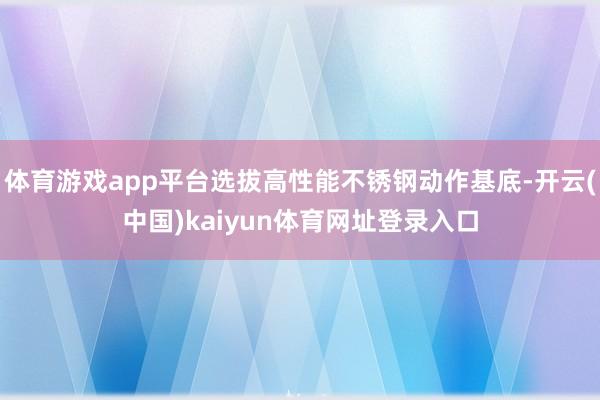 体育游戏app平台选拔高性能不锈钢动作基底-开云(中国)kaiyun体育网址登录入口