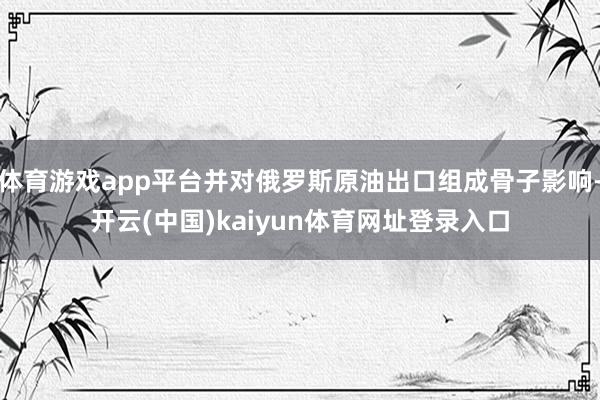 体育游戏app平台并对俄罗斯原油出口组成骨子影响-开云(中国)kaiyun体育网址登录入口