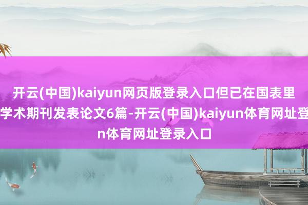 开云(中国)kaiyun网页版登录入口但已在国表里高水平学术期刊发表论文6篇-开云(中国)kaiyun体育网址登录入口