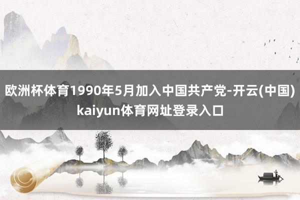 欧洲杯体育1990年5月加入中国共产党-开云(中国)kaiyun体育网址登录入口