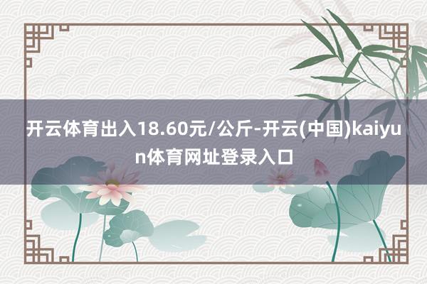 开云体育出入18.60元/公斤-开云(中国)kaiyun体育网址登录入口