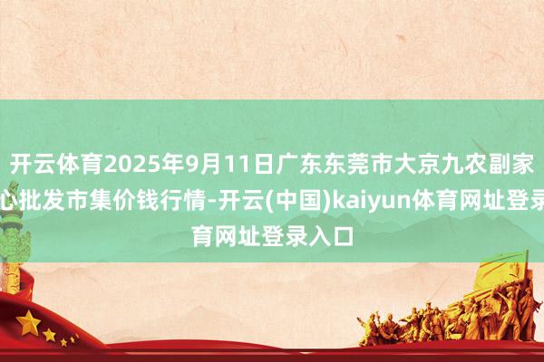开云体育2025年9月11日广东东莞市大京九农副家具中心批发市集价钱行情-开云(中国)kaiyun体育网址登录入口