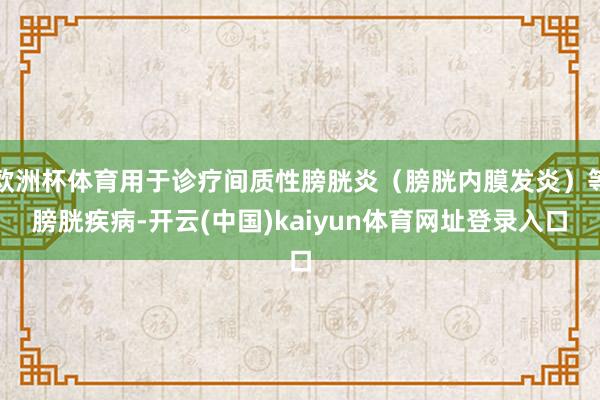 欧洲杯体育用于诊疗间质性膀胱炎(膀胱内膜发炎)等膀胱疾病-开云(中国)kaiyun体育网址登录入口