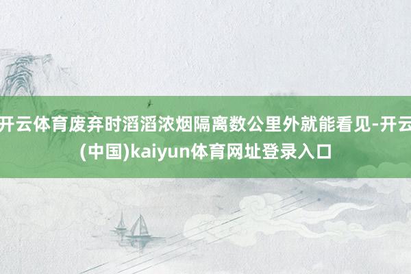 开云体育废弃时滔滔浓烟隔离数公里外就能看见-开云(中国)kaiyun体育网址登录入口