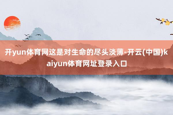 开yun体育网这是对生命的尽头淡薄-开云(中国)kaiyun体育网址登录入口