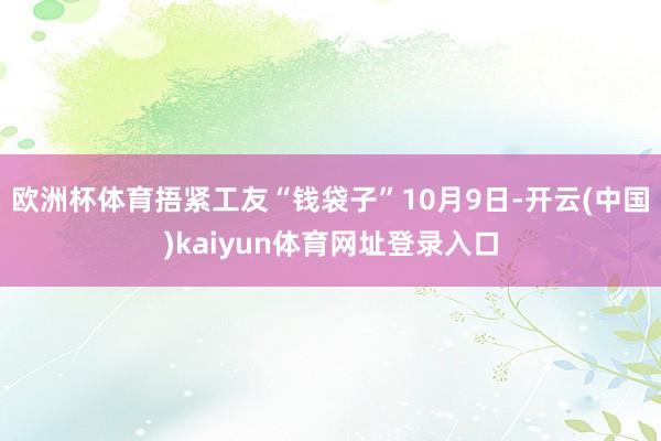 欧洲杯体育捂紧工友“钱袋子” 10月9日-开云(中国)kaiyun体育网址登录入口