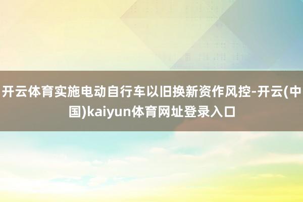 开云体育实施电动自行车以旧换新资作风控-开云(中国)kaiyun体育网址登录入口