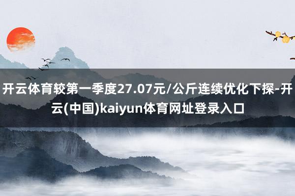 开云体育较第一季度27.07元/公斤连续优化下探-开云(中国)kaiyun体育网址登录入口