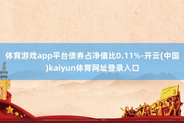 体育游戏app平台债券占净值比0.11%-开云(中国)kaiyun体育网址登录入口